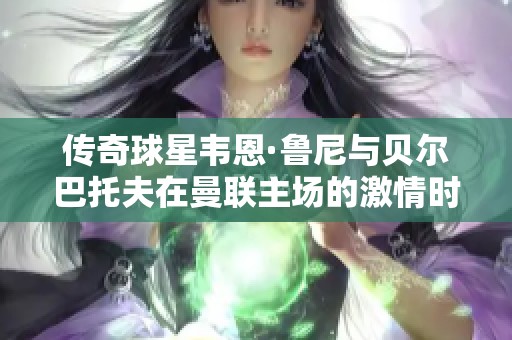 传奇球星韦恩·鲁尼与贝尔巴托夫在曼联主场的激情时刻