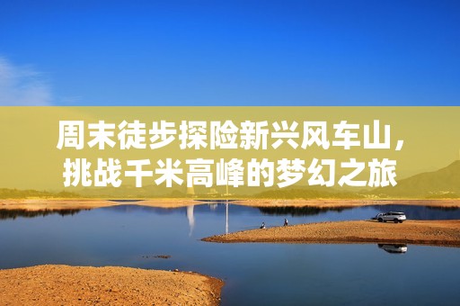 周末徒步探险新兴风车山，挑战千米高峰的梦幻之旅