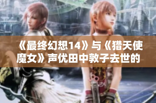 《最终幻想14》与《猎天使魔女》声优田中敦子去世的消息引发热议
