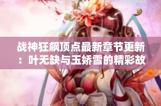 战神狂飙顶点最新章节更新：叶无缺与玉娇雪的精彩故事
