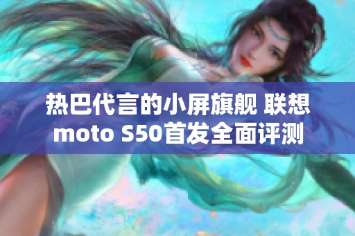 热巴代言的小屏旗舰 联想moto S50首发全面评测