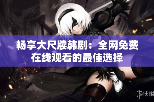 畅享大尺牍韩剧：全网免费在线观看的最佳选择