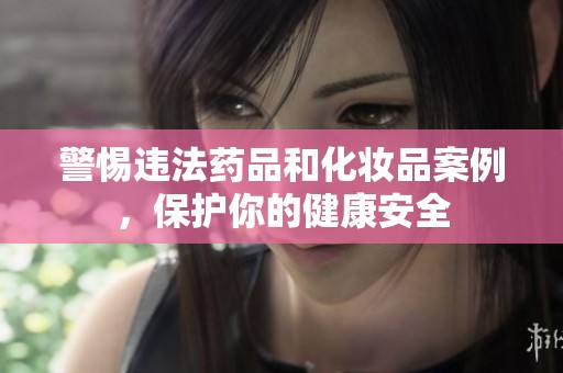 警惕违法药品和化妆品案例，保护你的健康安全