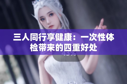 三人同行享健康：一次性体检带来的四重好处