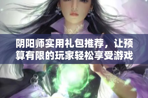 阴阳师实用礼包推荐，让预算有限的玩家轻松享受游戏乐趣