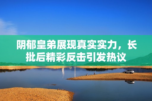 阴郁皇弟展现真实实力，长批后精彩反击引发热议