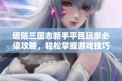 塔防三国志新手平民玩家必读攻略，轻松掌握游戏技巧