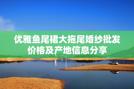 优雅鱼尾裙大拖尾婚纱批发价格及产地信息分享