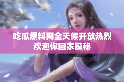 吃瓜爆料网全天候开放热烈欢迎你回家探秘