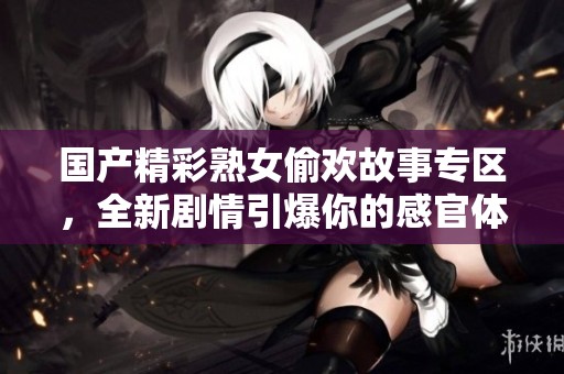 国产精彩熟女偷欢故事专区，全新剧情引爆你的感官体验