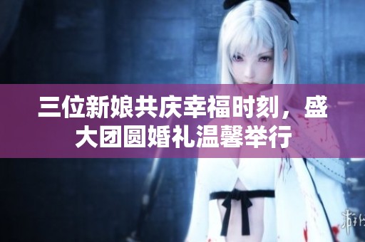 三位新娘共庆幸福时刻，盛大团圆婚礼温馨举行