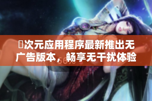 囧次元应用程序最新推出无广告版本，畅享无干扰体验