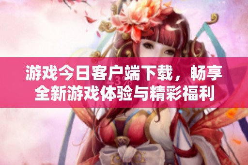 游戏今日客户端下载，畅享全新游戏体验与精彩福利