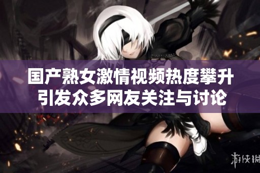 国产熟女激情视频热度攀升 引发众多网友关注与讨论
