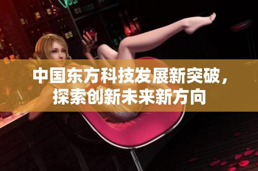 中国东方科技发展新突破，探索创新未来新方向