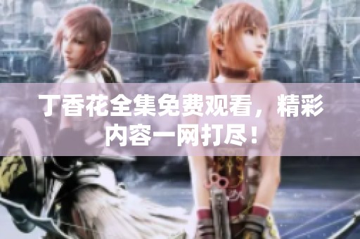 丁香花全集免费观看，精彩内容一网打尽！