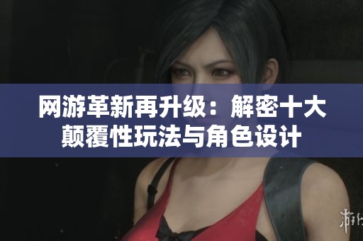 网游革新再升级：解密十大颠覆性玩法与角色设计