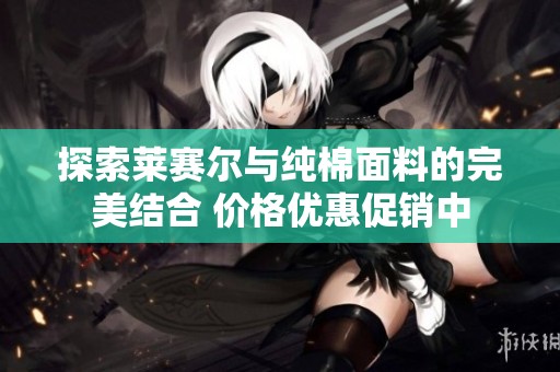 探索莱赛尔与纯棉面料的完美结合 价格优惠促销中