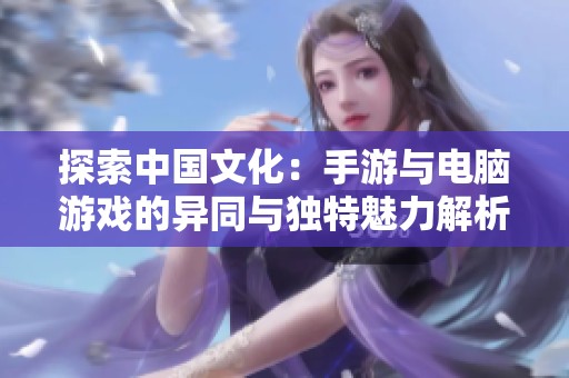 探索中国文化：手游与电脑游戏的异同与独特魅力解析