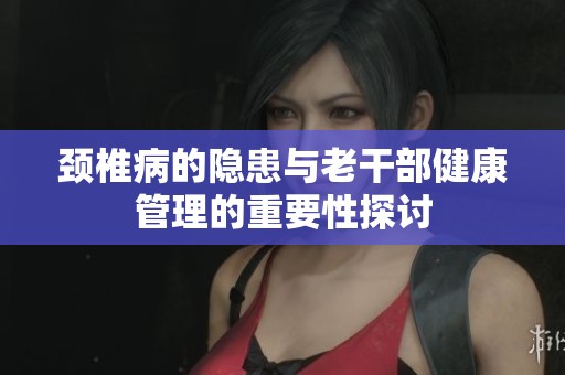 颈椎病的隐患与老干部健康管理的重要性探讨