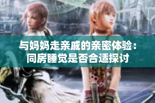 与妈妈走亲戚的亲密体验：同房睡觉是否合适探讨